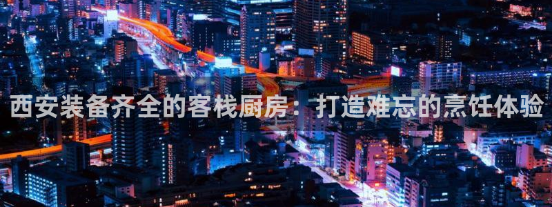 凯时游戏官方网站：西安装备齐全的客栈厨房：打造难忘的烹饪体验