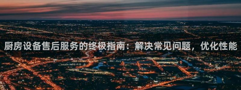 尊龙凯时网站赌愽是真的吗：厨房设备售后服务的终极指南：解决常
